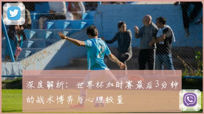 深度解析：世界杯加时赛最后3分钟的战术博弈与心理较量