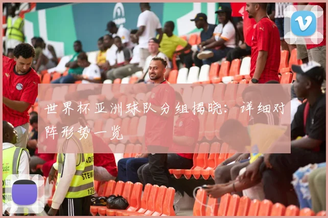 世界杯亚洲球队分组揭晓：详细对阵形势一览
