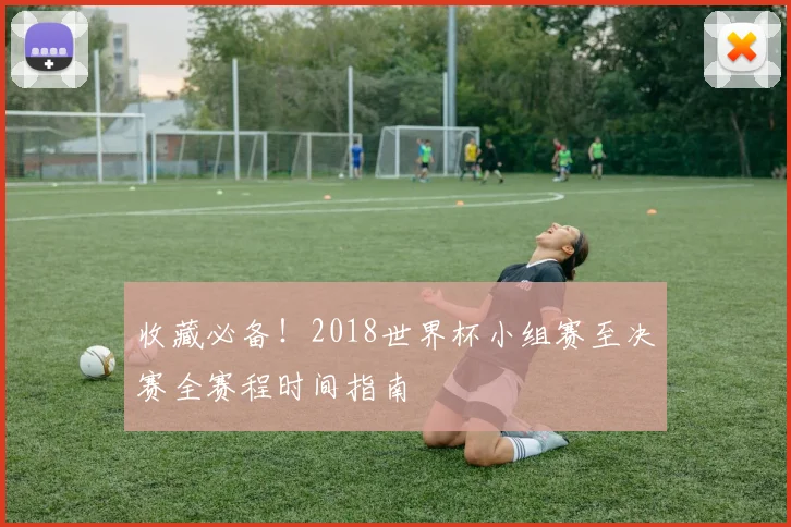 收藏必备！2018世界杯小组赛至决赛全赛程时间指南